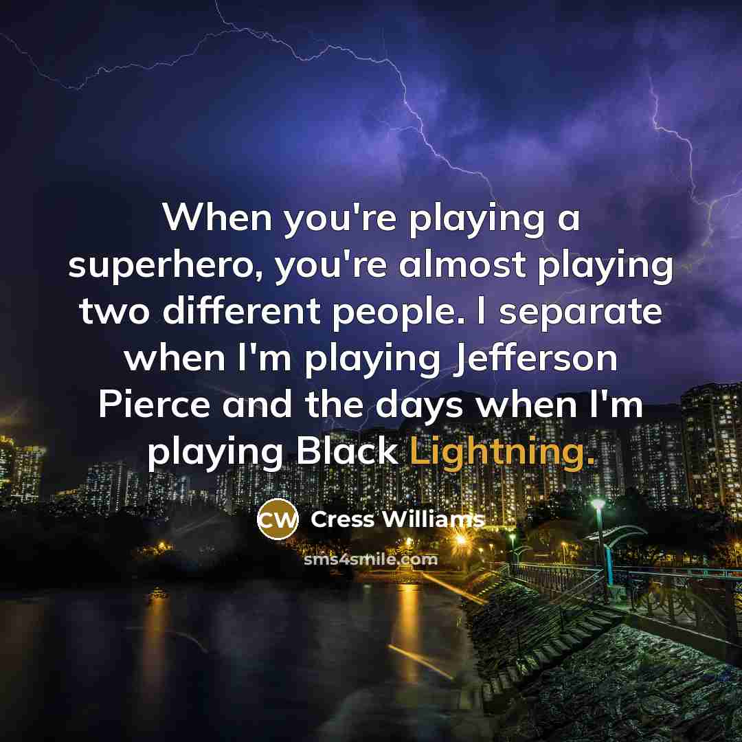 “When you're playing a superhero, you're almost playing two different people. I separate when I'm playing Jefferson Pierce and the days when I'm playing Black Lightning.” quote by Cress Williams