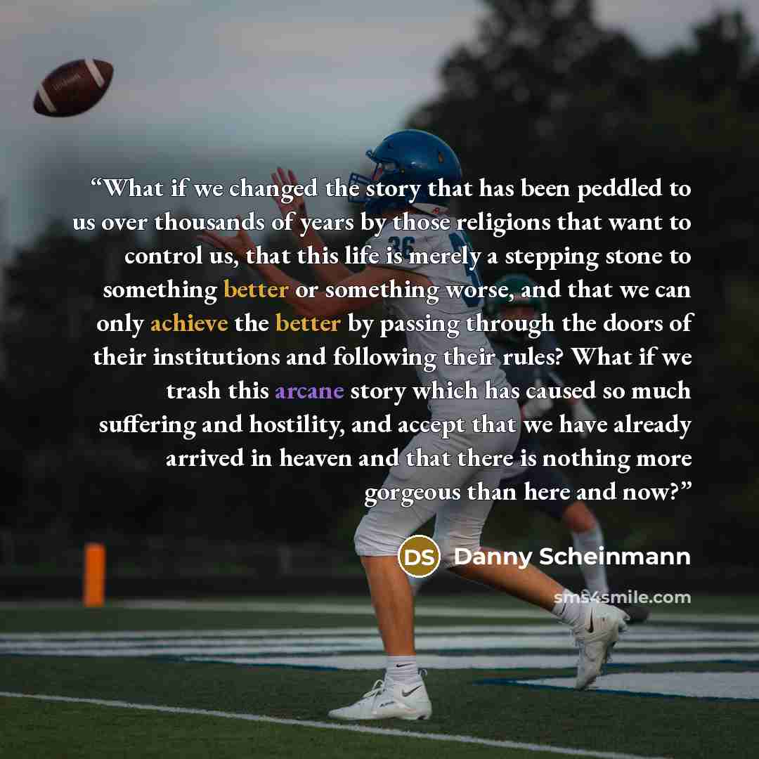 “What if we changed the story that has been peddled to us over thousands of years by those religions that want to control us, that this life is merely a stepping stone to something better or something worse, and that we can only achieve the better by passing through the doors of their institutions…” quote by Danny Scheinmann
