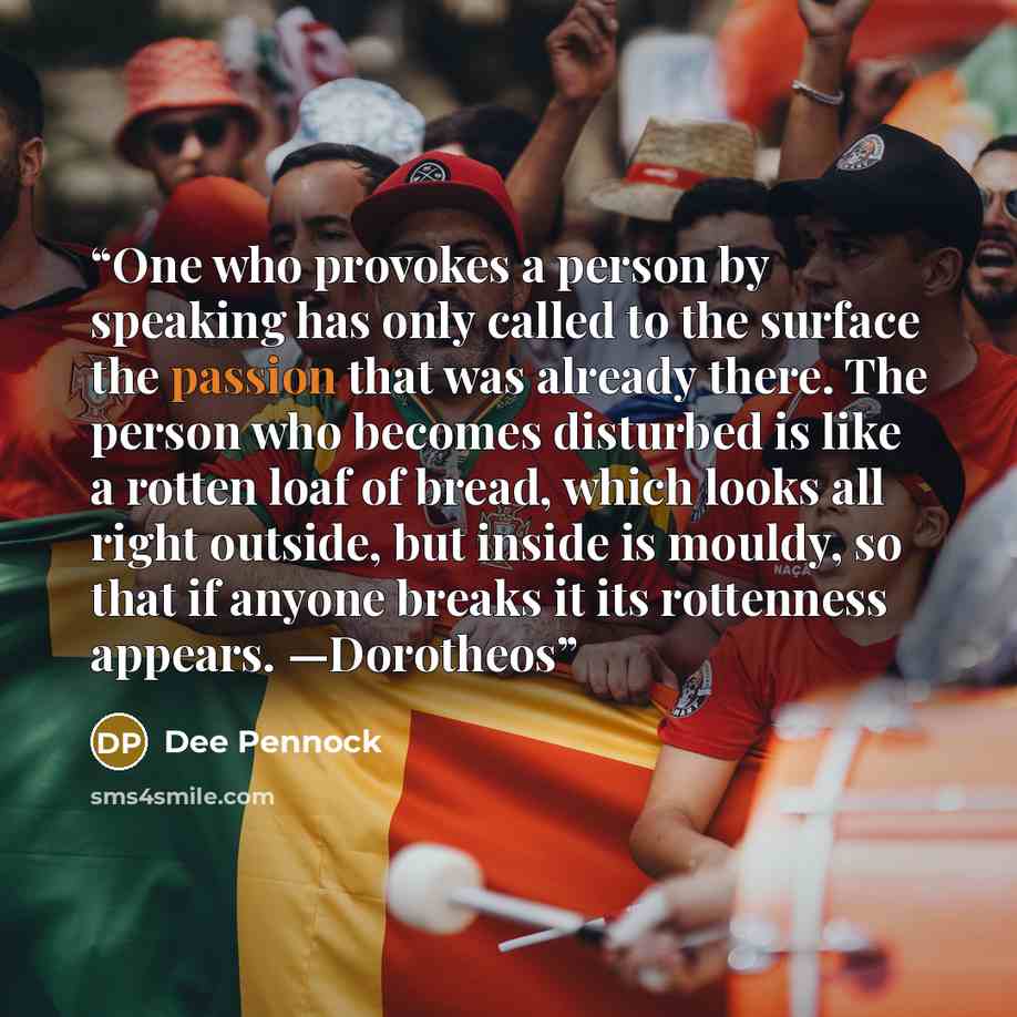 “One who provokes a person by speaking has only called to the surface the passion that was already there. The person who becomes disturbed is like a rotten loaf of bread, which looks all right outside, but inside is mouldy, so that if anyone breaks it its rottenness appears. —Dorotheos” quote by Dee Pennock