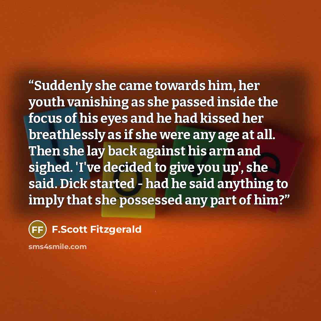 “Suddenly she came towards him, her youth vanishing as she passed inside the focus of his eyes and he had kissed her breathlessly as if she were any age at all. Then she lay back against his arm and sighed. 'I've decided to give you up', she said. Dick started - had he said anything to imply that…” quote by F.Scott Fitzgerald