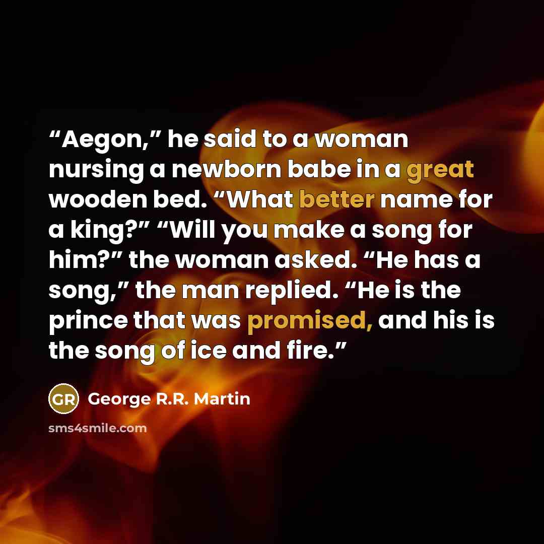 “Aegon,” he said to a woman nursing a newborn babe in a great wooden bed. “What better name for a king?” “Will you make a song for him?” the woman asked. “He has a song,” the man replied. “He is the prince that was promised, and his is the song of ice and fire.” quote by George R.R. Martin