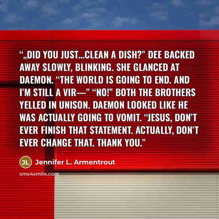 “„Did you just…clean a dish?” Dee backed away slowly, blinking. She glanced at Daemon. “The world is going to end. And I’m still a vir—” “No!” both the brothers yelled in unison. Daemon looked like he was actually going to vomit. “Jesus, don’t ever finish that statement. Actually, don’t ever change…” quote by Jennifer L. Armentrout