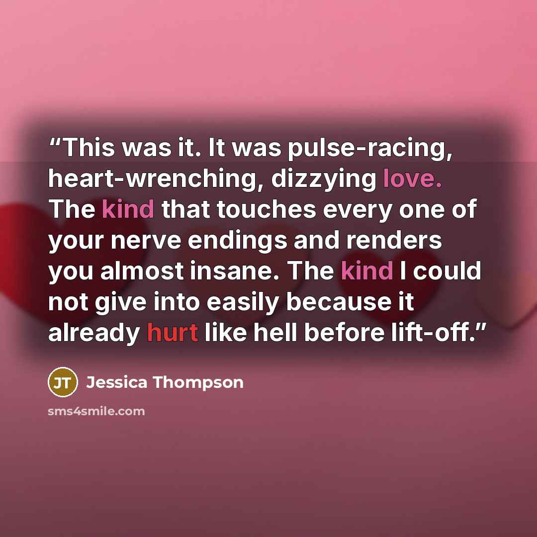 “This was it. It was pulse-racing, heart-wrenching, dizzying love. The kind that touches every one of your nerve endings and renders you almost insane. The kind I could not give into easily because it already hurt like hell before lift-off.” quote by Jessica Thompson