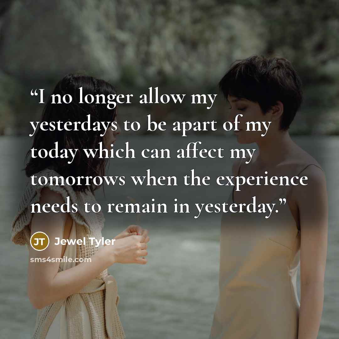 “I no longer allow my yesterdays to be apart of my today which can affect my tomorrows when the experience needs to remain in yesterday.” quote by Jewel Tyler
