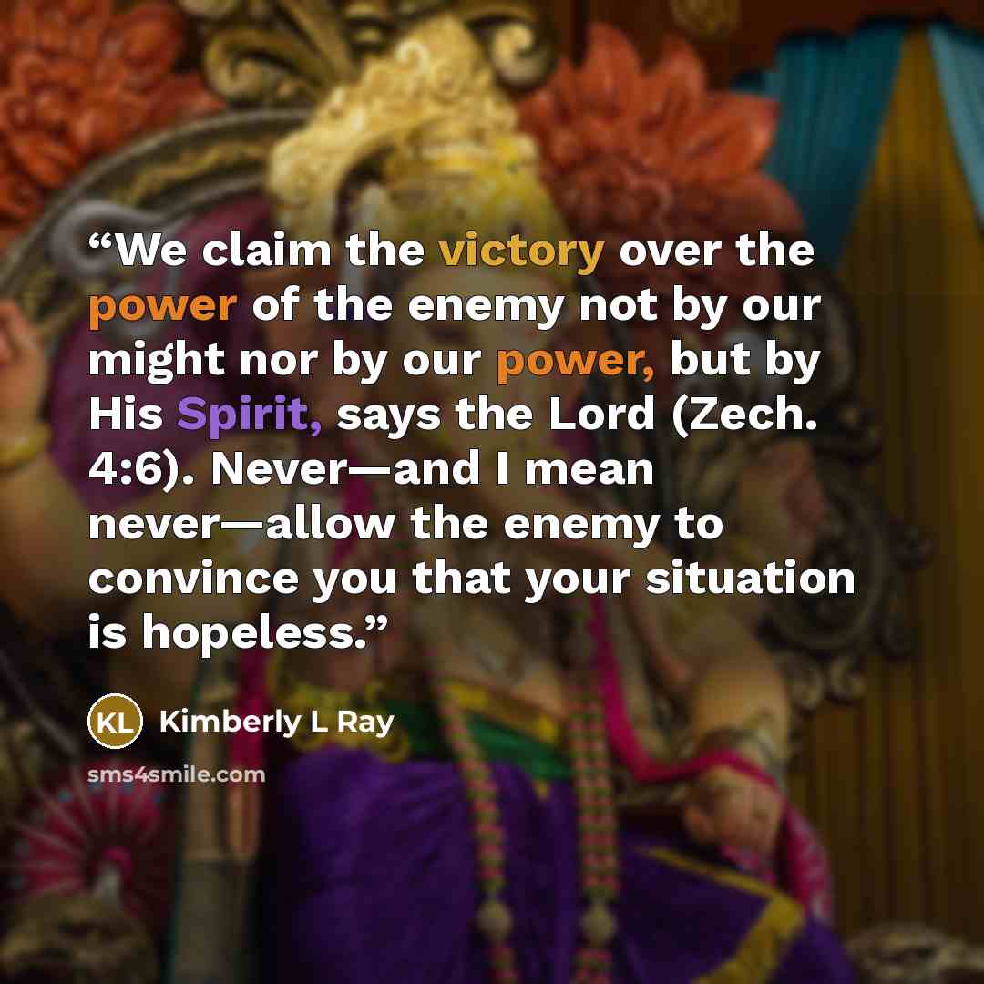“We claim the victory over the power of the enemy not by our might nor by our power, but by His Spirit, says the Lord (Zech. 4:6). Never—and I mean never—allow the enemy to convince you that your situation is hopeless.” quote by Kimberly L Ray