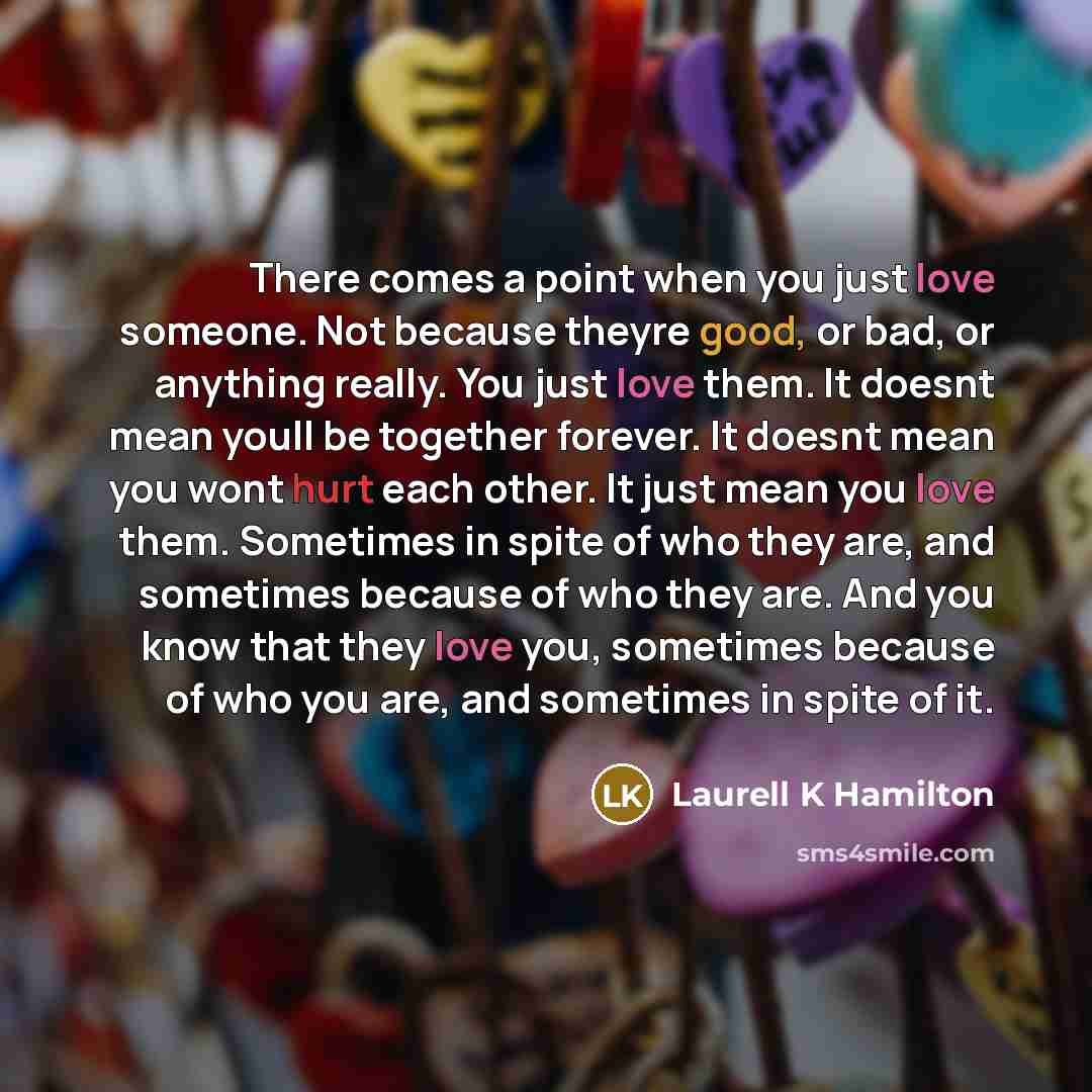 “There comes a point when you just love someone. Not because theyre good, or bad, or anything really. You just love them. It doesnt mean youll be together forever. It doesnt mean you wont hurt each other. It just mean you love them. Sometimes in spite of who they are, and sometimes because of who…” quote by Laurell K Hamilton
