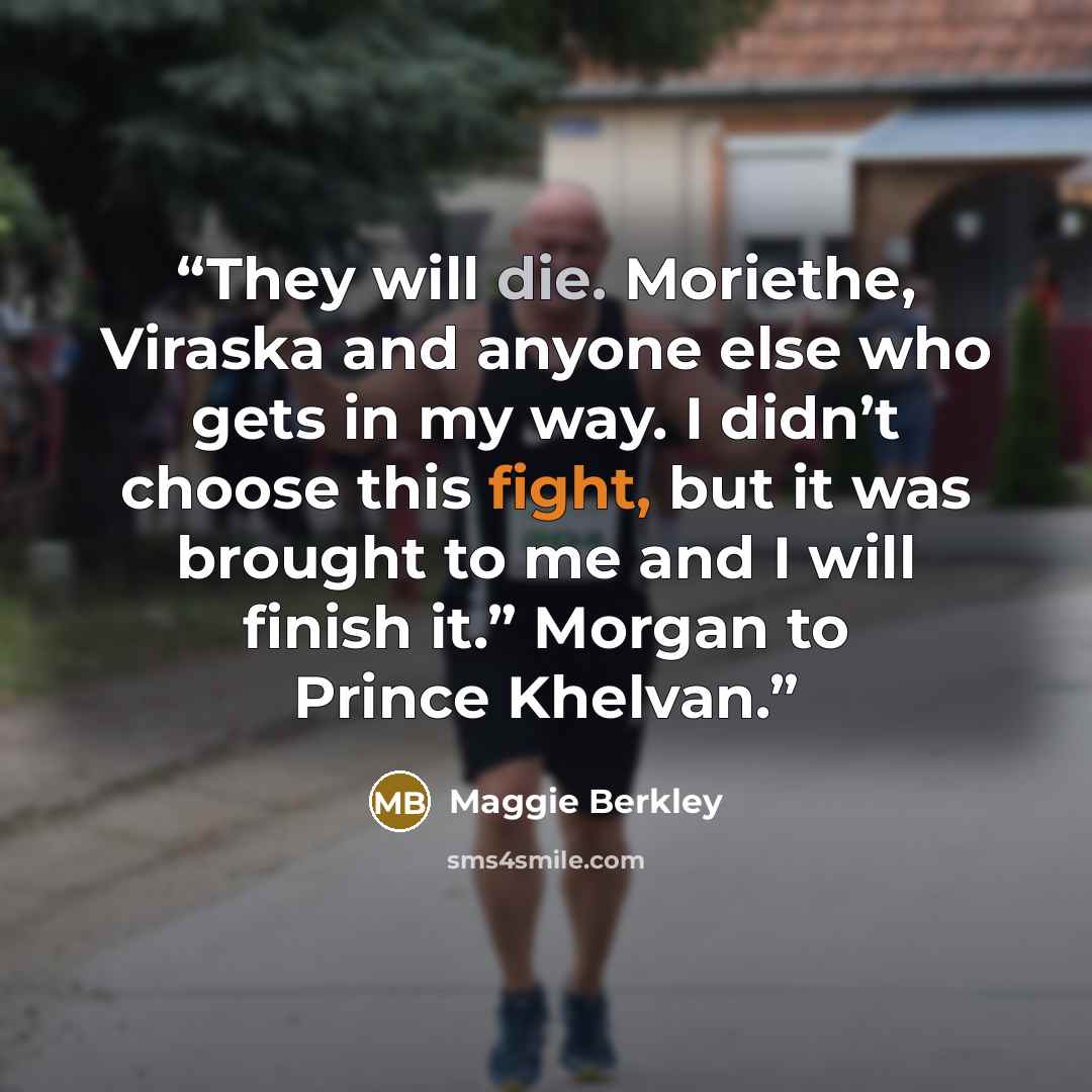 “They will die. Moriethe, Viraska and anyone else who gets in my way. I didn’t choose this fight, but it was brought to me and I will finish it.” Morgan to Prince Khelvan.” quote by Maggie Berkley