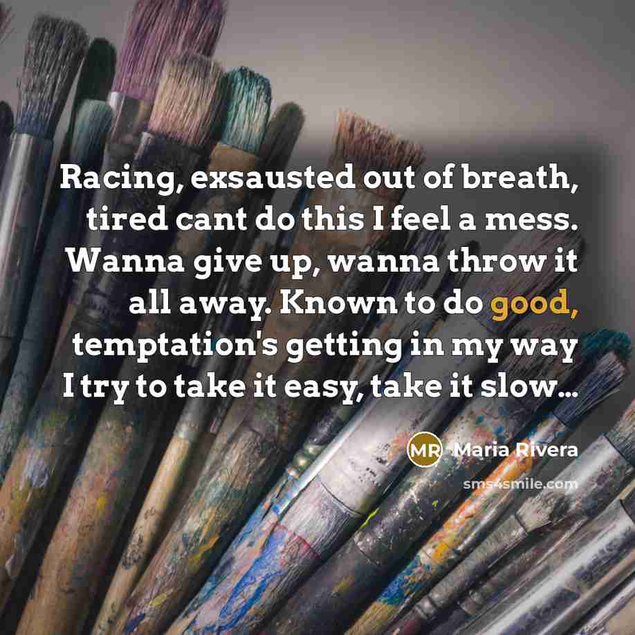 “Racing, exsausted out of breath, tired cant do this I feel a mess. Wanna give up, wanna throw it all away. Known to do good, temptation's getting in my way I try to take it easy, take it slow…” quote by Maria Rivera