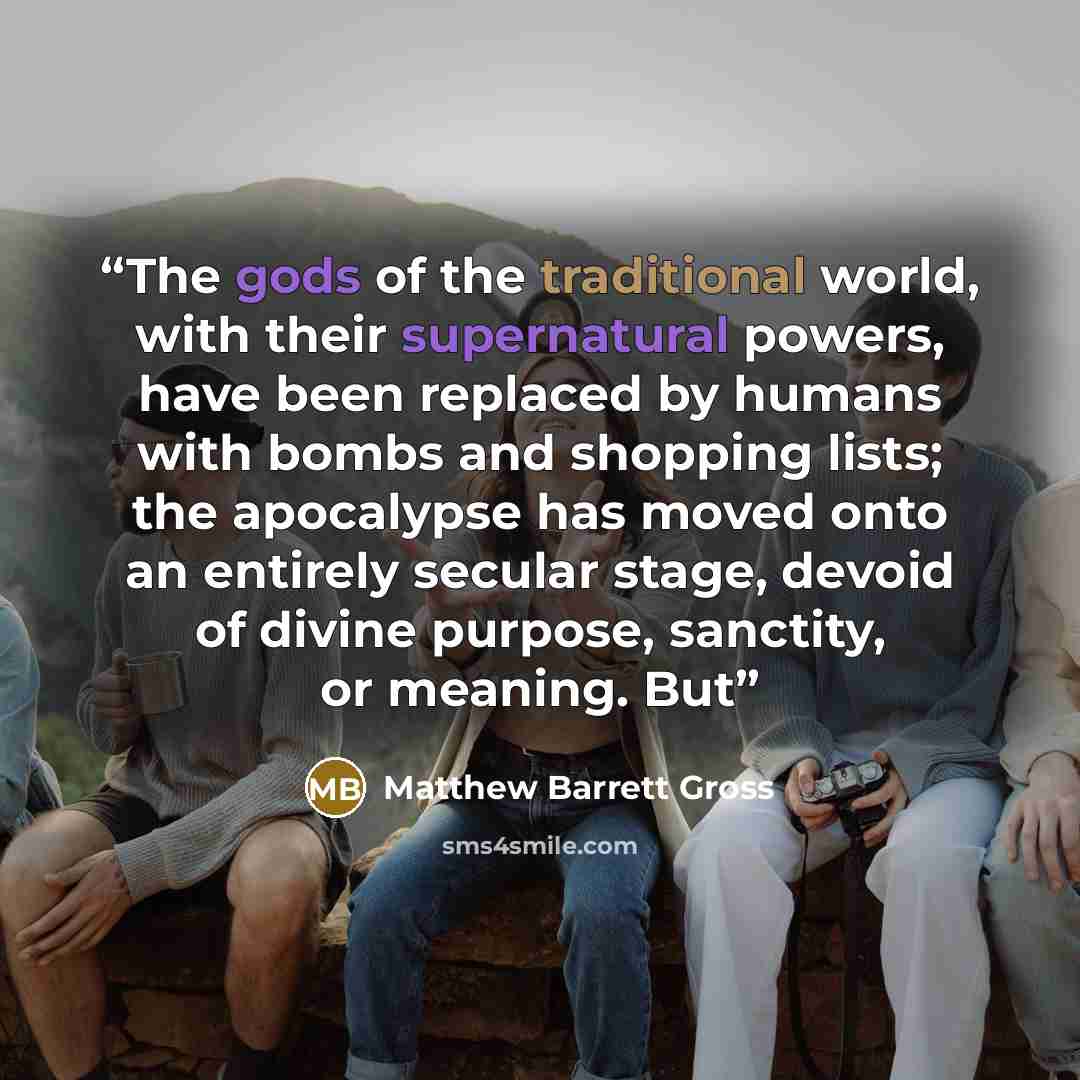 “The gods of the traditional world, with their supernatural powers, have been replaced by humans with bombs and shopping lists; the apocalypse has moved onto an entirely secular stage, devoid of divine purpose, sanctity, or meaning. But” quote by Matthew Barrett Gross