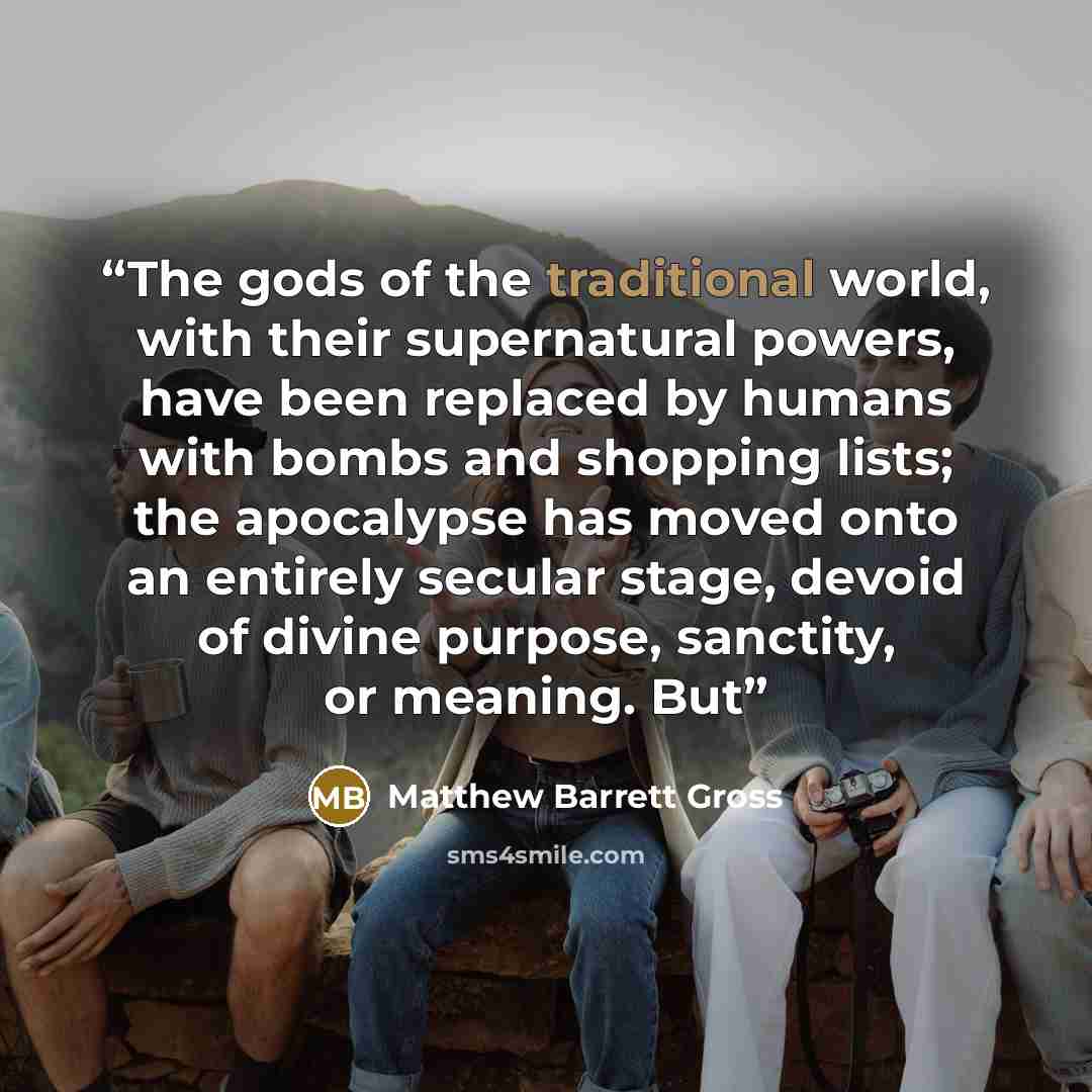 “The gods of the traditional world, with their supernatural powers, have been replaced by humans with bombs and shopping lists; the apocalypse has moved onto an entirely secular stage, devoid of divine purpose, sanctity, or meaning. But” quote by Matthew Barrett Gross