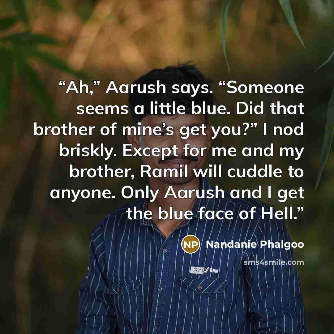 “Ah,” Aarush says. “Someone seems a little blue. Did that brother of mine’s get you?” I nod briskly. Except for me and my brother, Ramil will cuddle to anyone. Only Aarush and I get the blue face of Hell.” quote by Nandanie Phalgoo