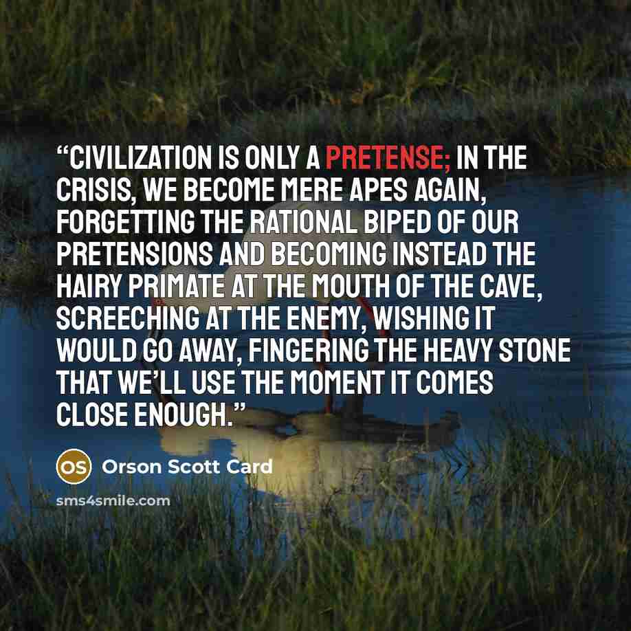 “Civilization is only a pretense; in the crisis, we become mere apes again, forgetting the rational biped of our pretensions and becoming instead the hairy primate at the mouth of the cave, screeching at the enemy, wishing it would go away, fingering the heavy stone that we’ll use the moment it…” quote by Orson Scott Card