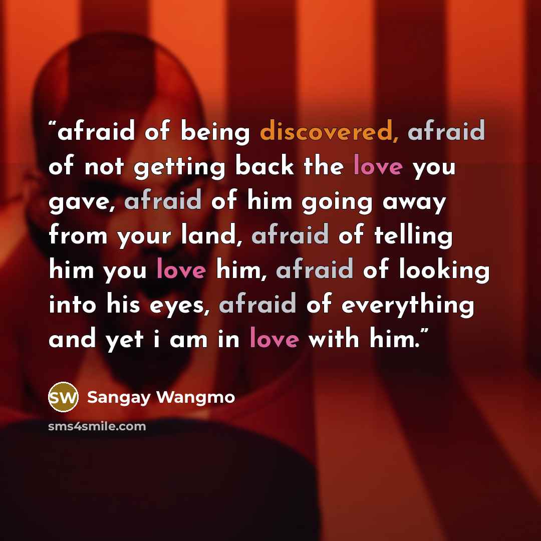 “afraid of being discovered, afraid of not getting back the love you gave, afraid of him going away from your land, afraid of telling him you love him, afraid of looking into his eyes, afraid of everything and yet i am in love with him.” quote by Sangay Wangmo