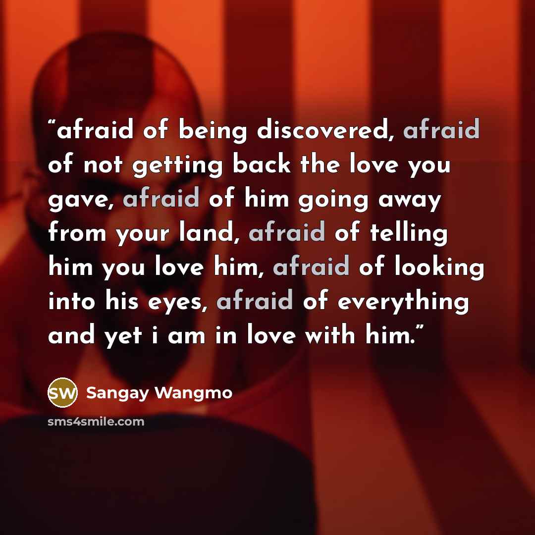 “afraid of being discovered, afraid of not getting back the love you gave, afraid of him going away from your land, afraid of telling him you love him, afraid of looking into his eyes, afraid of everything and yet i am in love with him.” quote by Sangay Wangmo
