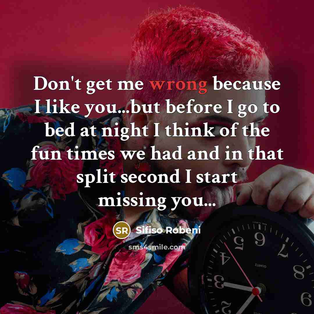 “Don't get me wrong because I like you...but before I go to bed at night I think of the fun times we had and in that split second I start missing you...” quote by Sifiso Robeni