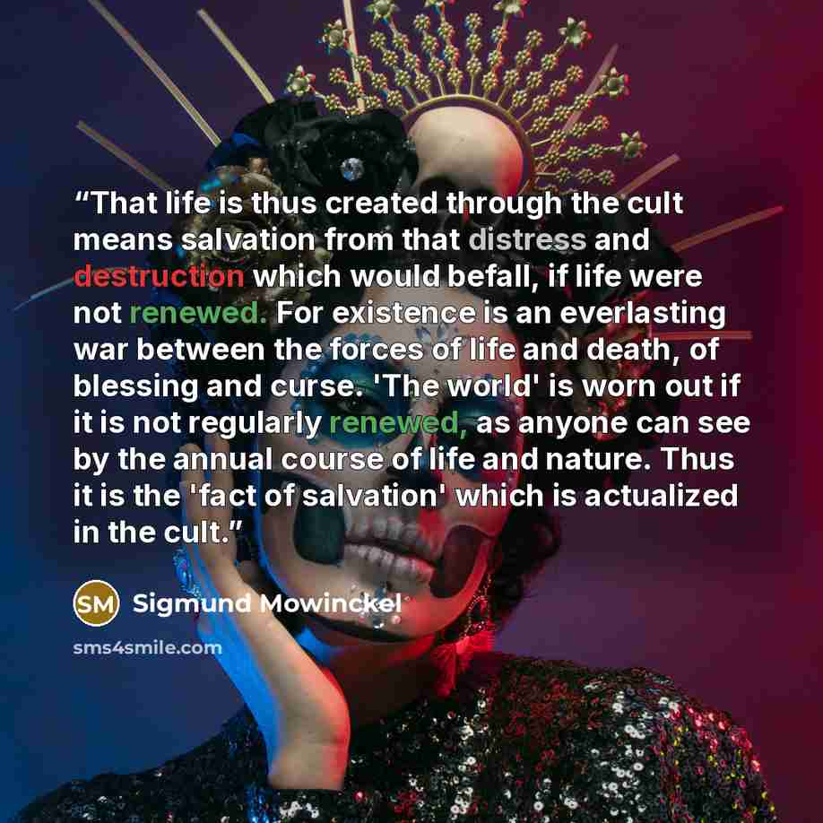 “That life is thus created through the cult means salvation from that distress and destruction which would befall, if life were not renewed. For existence is an everlasting war between the forces of life and death, of blessing and curse. 'The world' is worn out if it is not regularly renewed, as…” quote by Sigmund Mowinckel