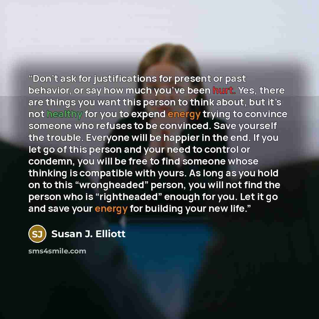 “Don’t ask for justifications for present or past behavior, or say how much you’ve been hurt. Yes, there are things you want this person to think about, but it’s not healthy for you to expend energy trying to convince someone who refuses to be convinced. Save yourself the trouble. Everyone will be…” quote by Susan J. Elliott