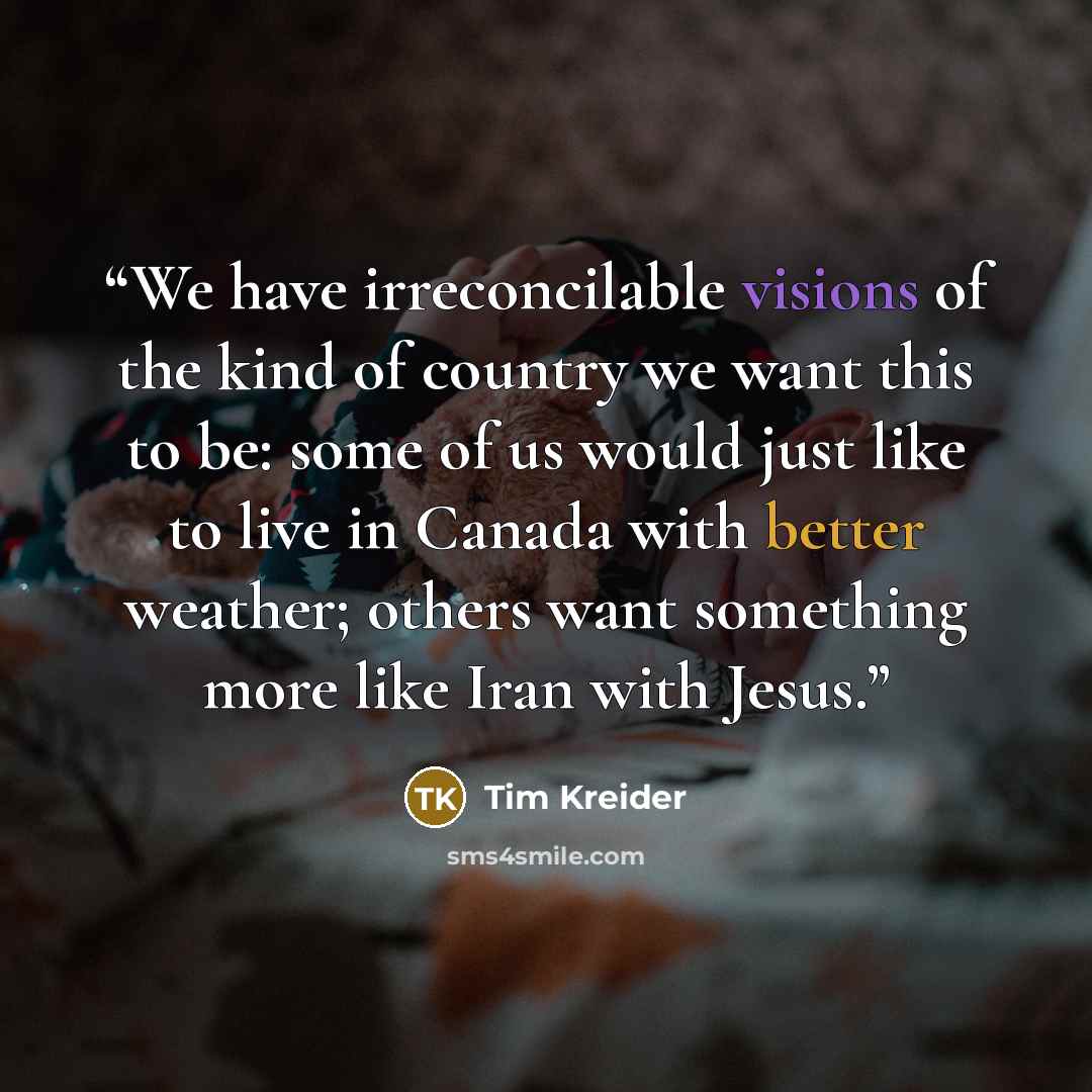 “We have irreconcilable visions of the kind of country we want this to be: some of us would just like to live in Canada with better weather; others want something more like Iran with Jesus.” quote by Tim Kreider