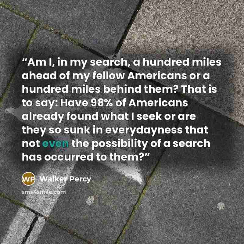 “Am I, in my search, a hundred miles ahead of my fellow Americans or a hundred miles behind them? That is to say: Have 98% of Americans already found what I seek or are they so sunk in everydayness that not even the possibility of a search has occurred to them?” quote by Walker Percy