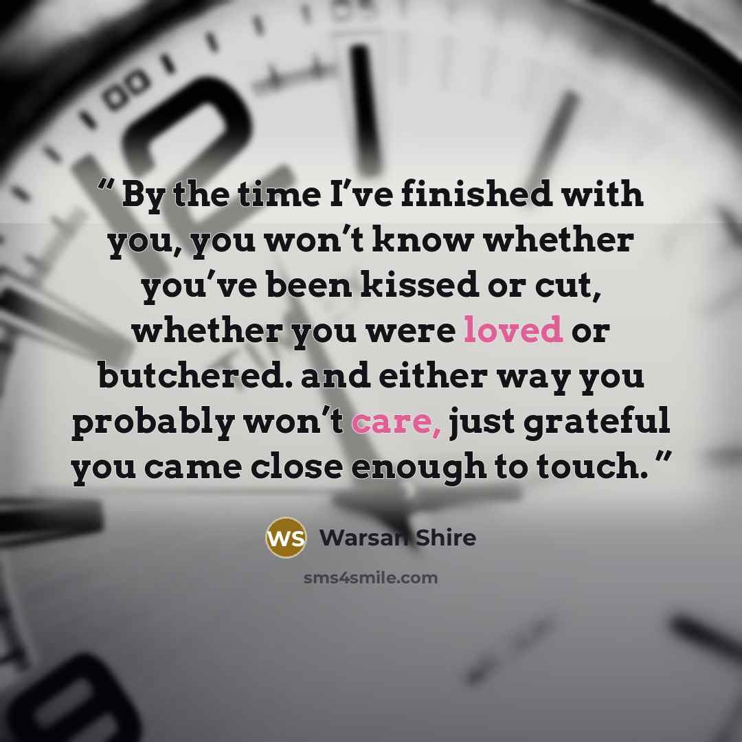 “By the time I’ve finished with you, you won’t know whether you’ve been kissed or cut, whether you were loved or butchered. and either way you probably won’t care, just grateful you came close enough to touch.” quote by Warsan Shire