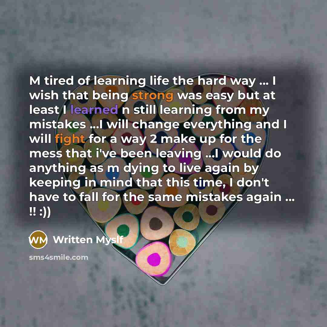 “M tired of learning life the hard way … I wish that being strong was easy but at least I learned n still learning from my mistakes ...I will change everything and I will fight for a way 2 make up for the mess that i've been leaving ...I would do anything as m dying to live again by keeping in mind…” quote by Written Myslf