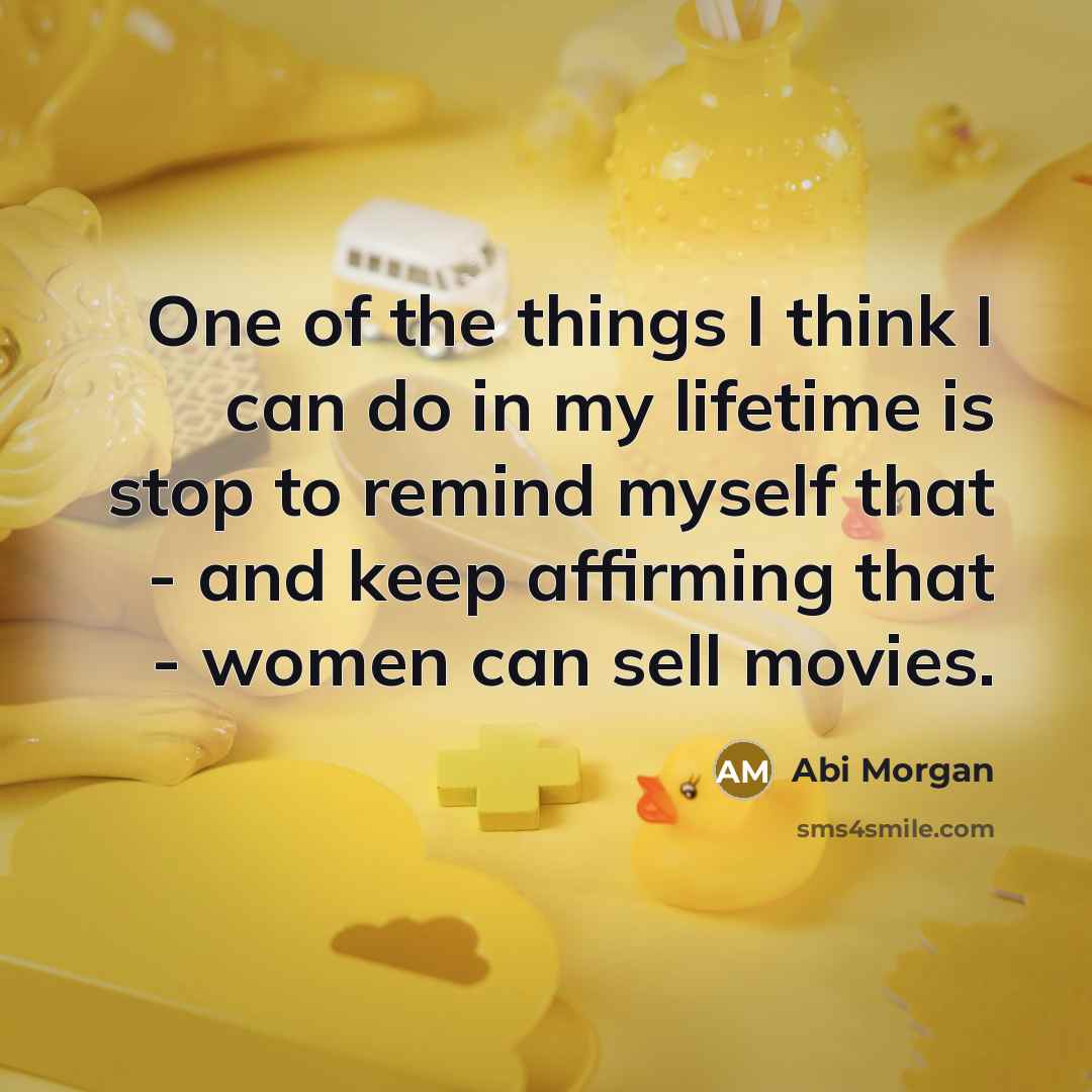 “One of the things I think I can do in my lifetime is stop to remind myself that - and keep affirming that - women can sell movies.” quote by Abi Morgan