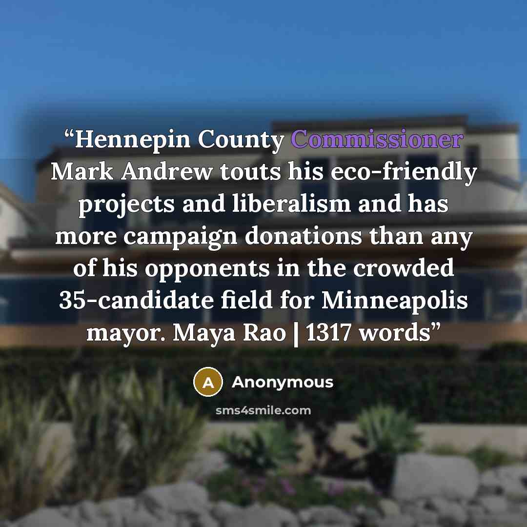 “Hennepin County Commissioner Mark Andrew touts his eco-friendly projects and liberalism and has more campaign donations than any of his opponents in the crowded 35-candidate field for Minneapolis mayor. Maya Rao | 1317 words” quote by Anonymous