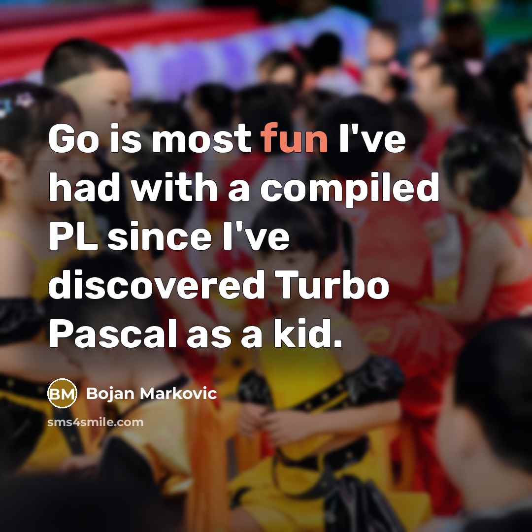“Go is most fun I've had with a compiled PL since I've discovered Turbo Pascal as a kid.” quote by Bojan Markovic