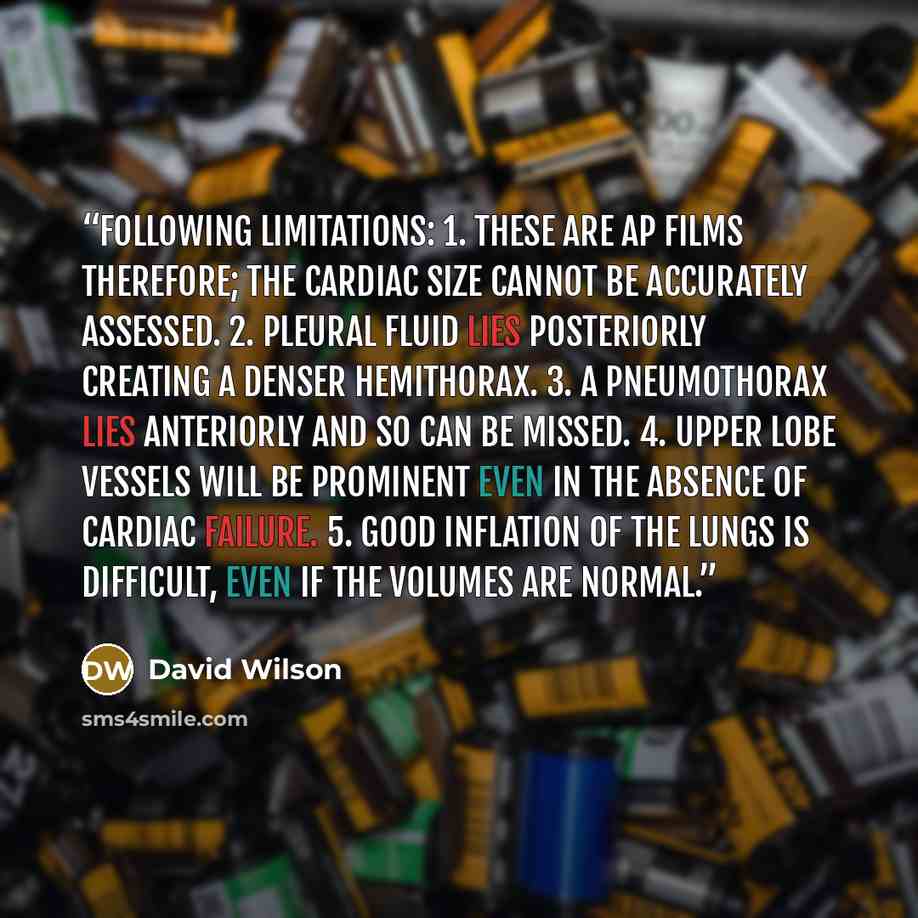 “following limitations: 1. These are AP films therefore; the cardiac size cannot be accurately assessed. 2. Pleural fluid lies posteriorly creating a denser hemithorax. 3. A pneumothorax lies anteriorly and so can be missed. 4. Upper lobe vessels will be prominent even in the absence of cardiac…” quote by David Wilson