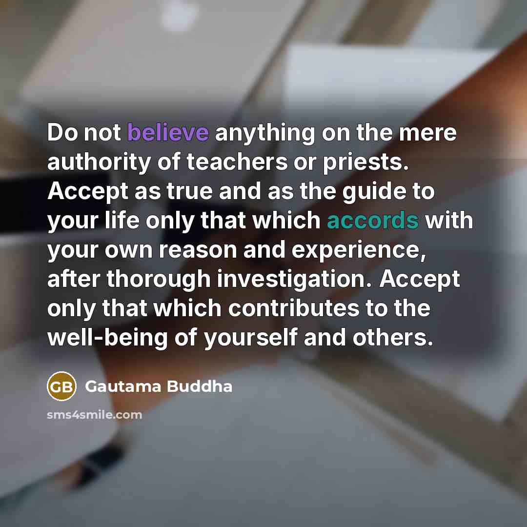 “Do not believe anything on the mere authority of teachers or priests. Accept as true and as the guide to your life only that which accords with your own reason and experience, after thorough investigation. Accept only that which contributes to the well-being of yourself and others.” quote by Gautama Buddha