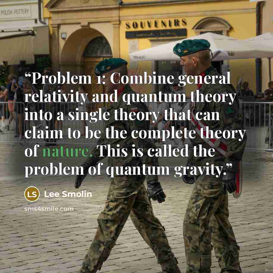 “Problem 1: Combine general relativity and quantum theory into a single theory that can claim to be the complete theory of nature. This is called the problem of quantum gravity.” quote by Lee Smolin