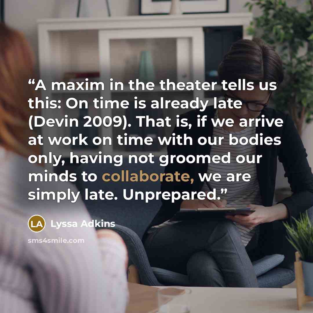 “A maxim in the theater tells us this: On time is already late (Devin 2009). That is, if we arrive at work on time with our bodies only, having not groomed our minds to collaborate, we are simply late. Unprepared.” quote by Lyssa Adkins