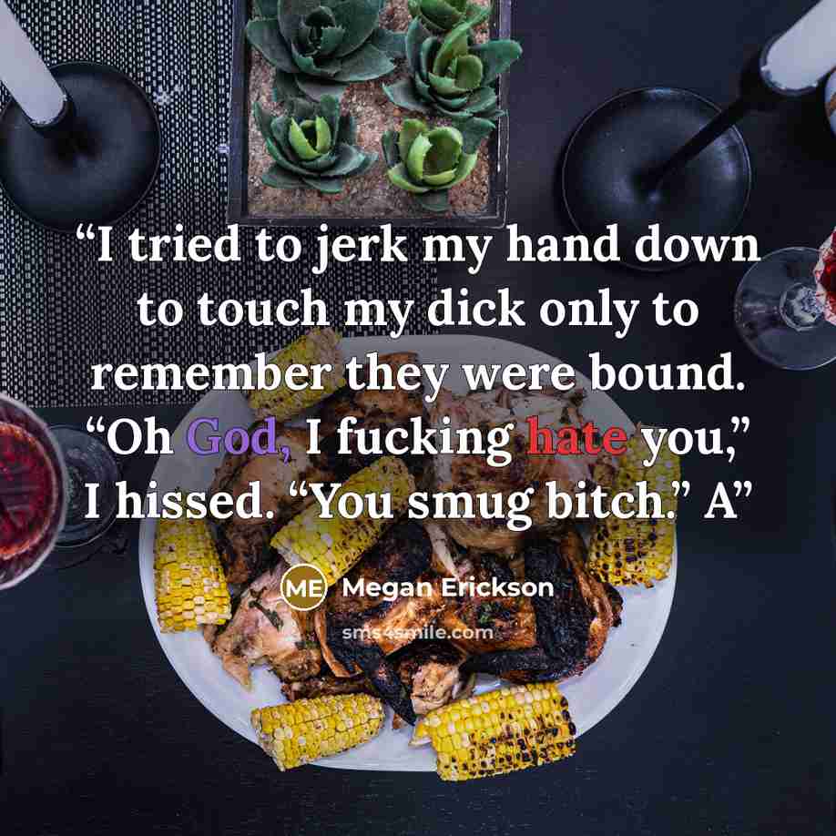 “I tried to jerk my hand down to touch my dick only to remember they were bound. “Oh God, I fucking hate you,” I hissed. “You smug bitch.” A” quote by Megan Erickson