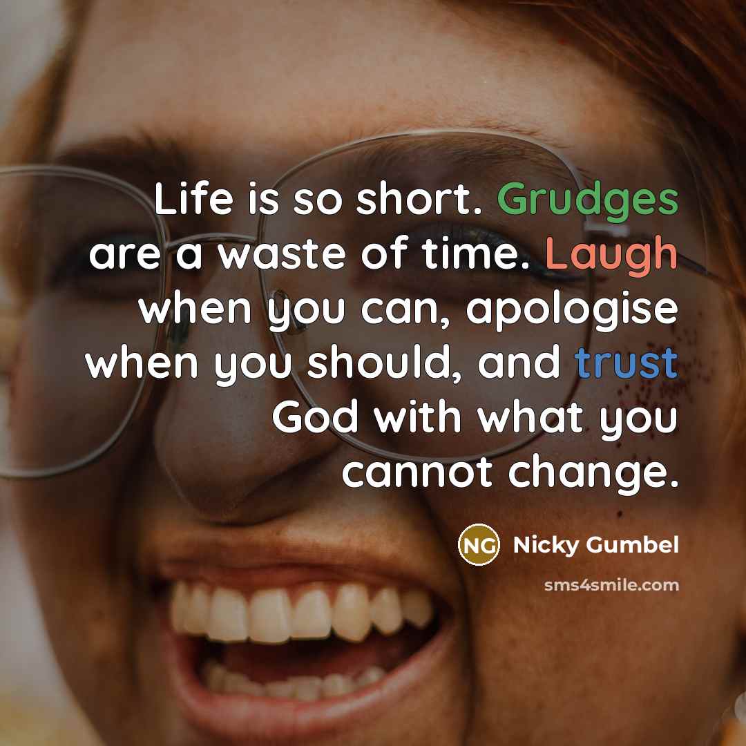 “Life is so short. Grudges are a waste of time. Laugh when you can, apologise when you should, and trust God with what you cannot change.” quote by Nicky Gumbel