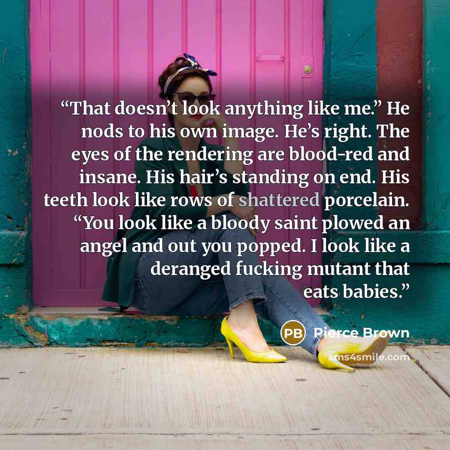 “That doesn’t look anything like me.” He nods to his own image. He’s right. The eyes of the rendering are blood-red and insane. His hair’s standing on end. His teeth look like rows of shattered porcelain. “You look like a bloody saint plowed an angel and out you popped. I look like a deranged…” quote by Pierce Brown