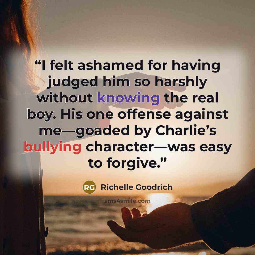 “I felt ashamed for having judged him so harshly without knowing the real boy. His one offense against me―goaded by Charlie’s bullying character―was easy to forgive.” quote by Richelle Goodrich