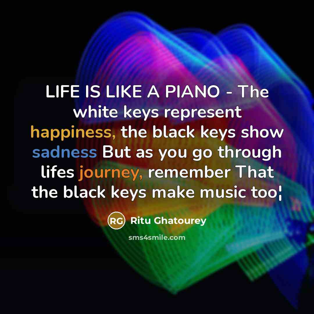 “LIFE IS LIKE A PIANO - The white keys represent happiness, the black keys show sadness But as you go through lifes journey, remember That the black keys make music too¦” quote by Ritu Ghatourey
