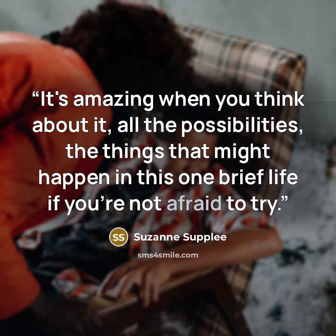 “It's amazing when you think about it, all the possibilities, the things that might happen in this one brief life if you're not afraid to try.” quote by Suzanne Supplee