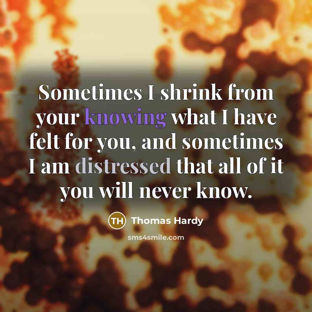 “Sometimes I shrink from your knowing what I have felt for you, and sometimes I am distressed that all of it you will never know.” quote by Thomas Hardy