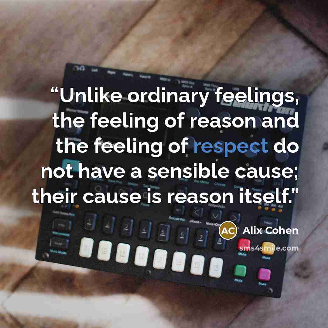 “Unlike ordinary feelings, the feeling of reason and the feeling of respect do not have a sensible cause; their cause is reason itself.” quote by Alix Cohen