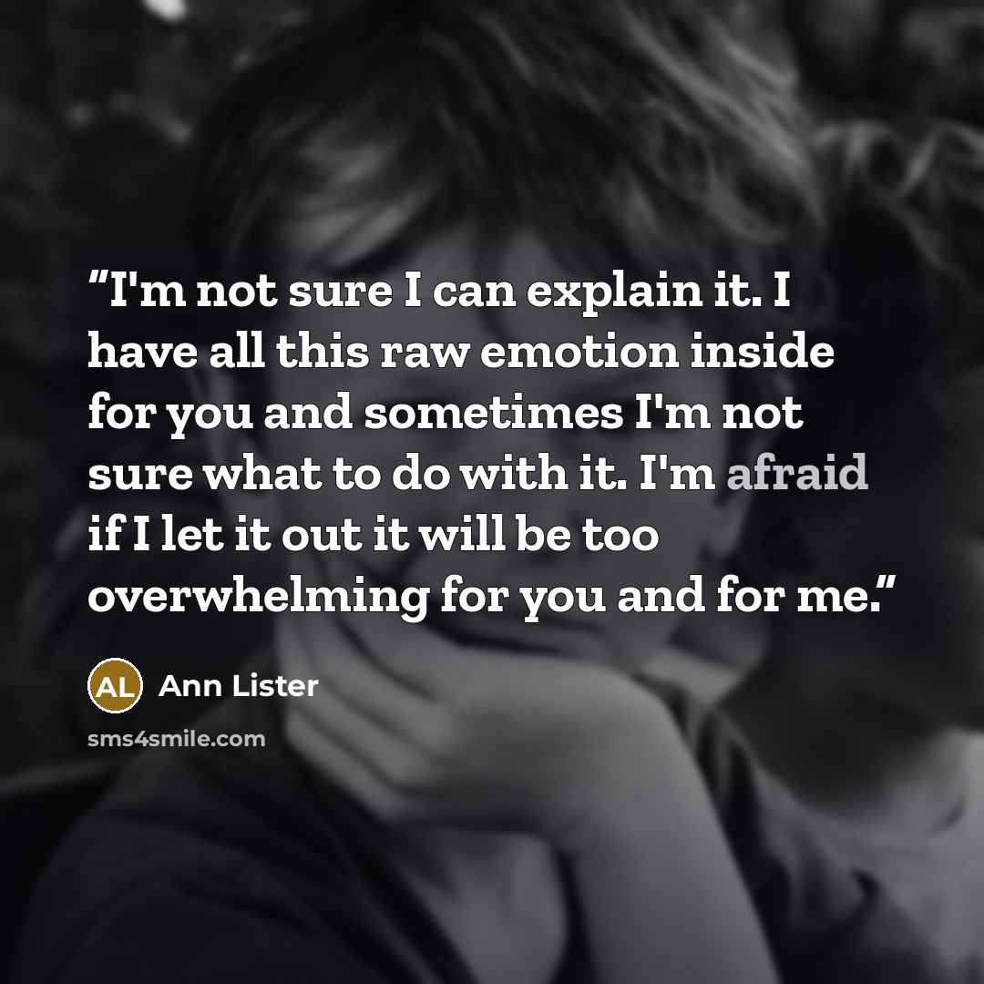 “I'm not sure I can explain it. I have all this raw emotion inside for you and sometimes I'm not sure what to do with it. I'm afraid if I let it out it will be too overwhelming for you and for me.” quote by Ann Lister