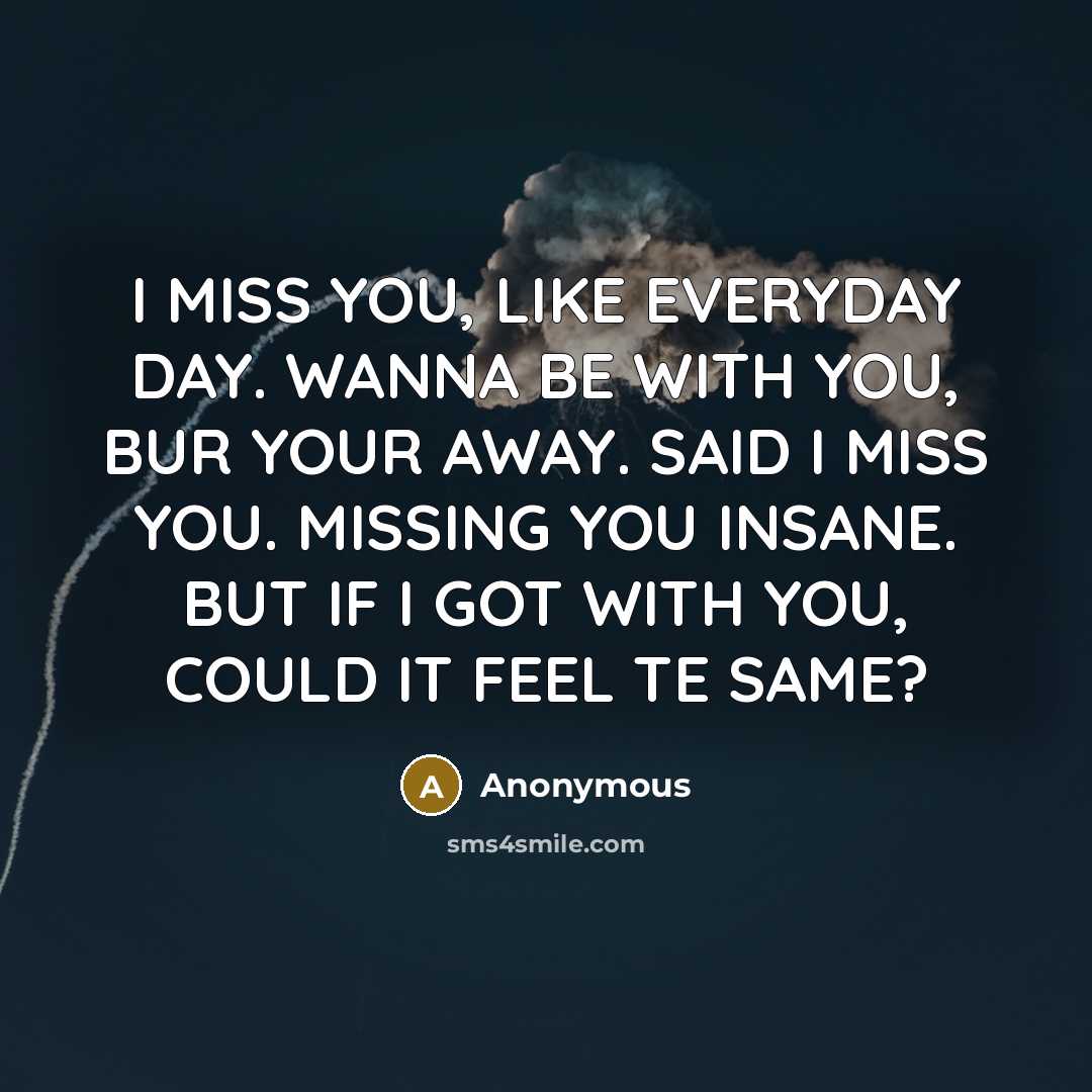 “I MISS YOU, LIKE EVERYDAY DAY. WANNA BE WITH YOU, BUR YOUR AWAY. SAID I MISS YOU. MISSING YOU INSANE. BUT IF I GOT WITH YOU, COULD IT FEEL TE SAME?” quote by Anonymous