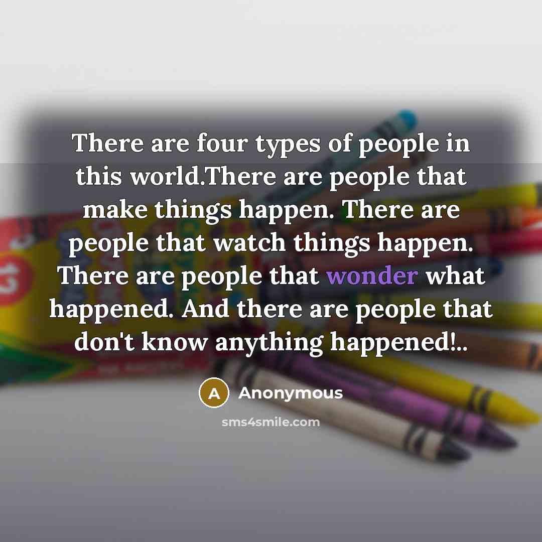 “There are four types of people in this world.There are people that make things happen. There are people that watch things happen. There are people that wonder what happened. And there are people that don't know anything happened!..” quote by Anonymous