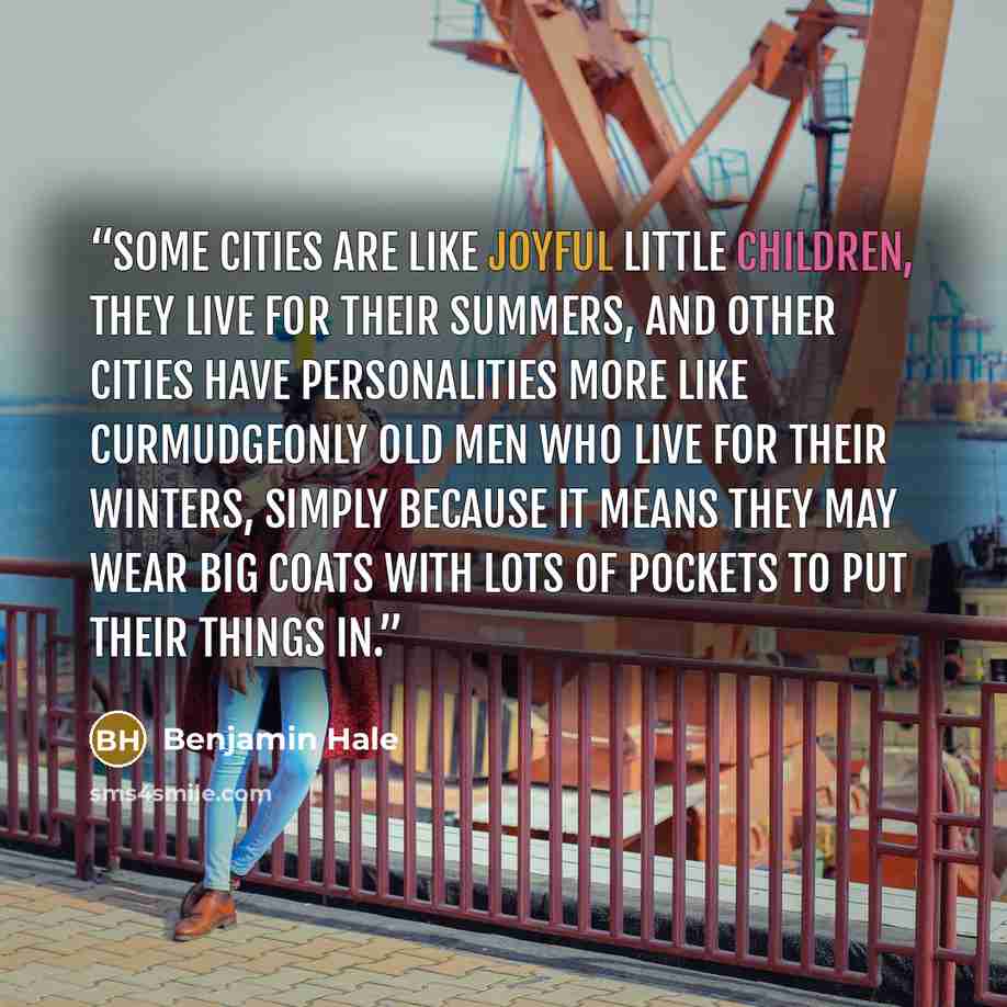 “Some cities are like joyful little children, they live for their summers, and other cities have personalities more like curmudgeonly old men who live for their winters, simply because it means they may wear big coats with lots of pockets to put their things in.” quote by Benjamin Hale