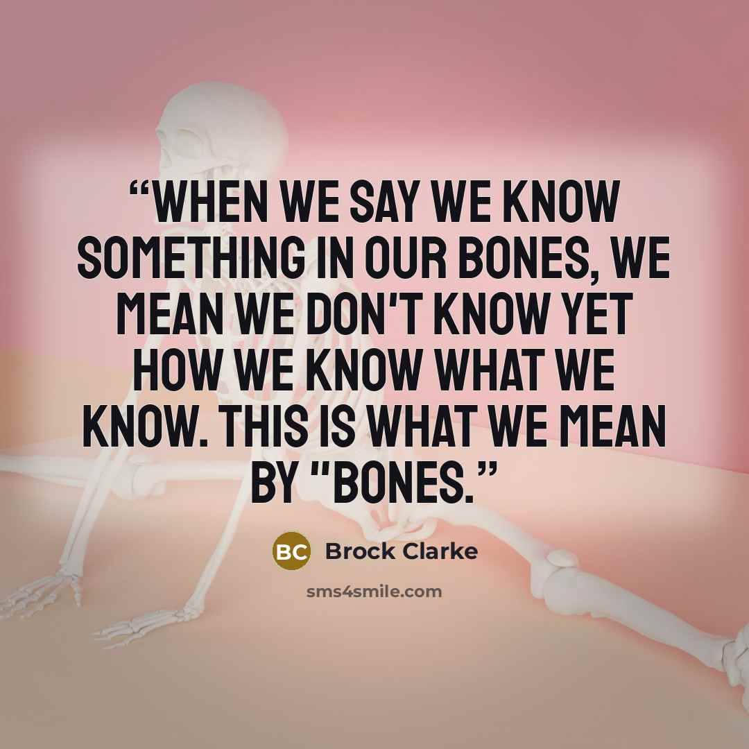 “When we say we know something in our bones, we mean we don't know yet how we know what we know. This is what we mean by "bones.” quote by Brock Clarke