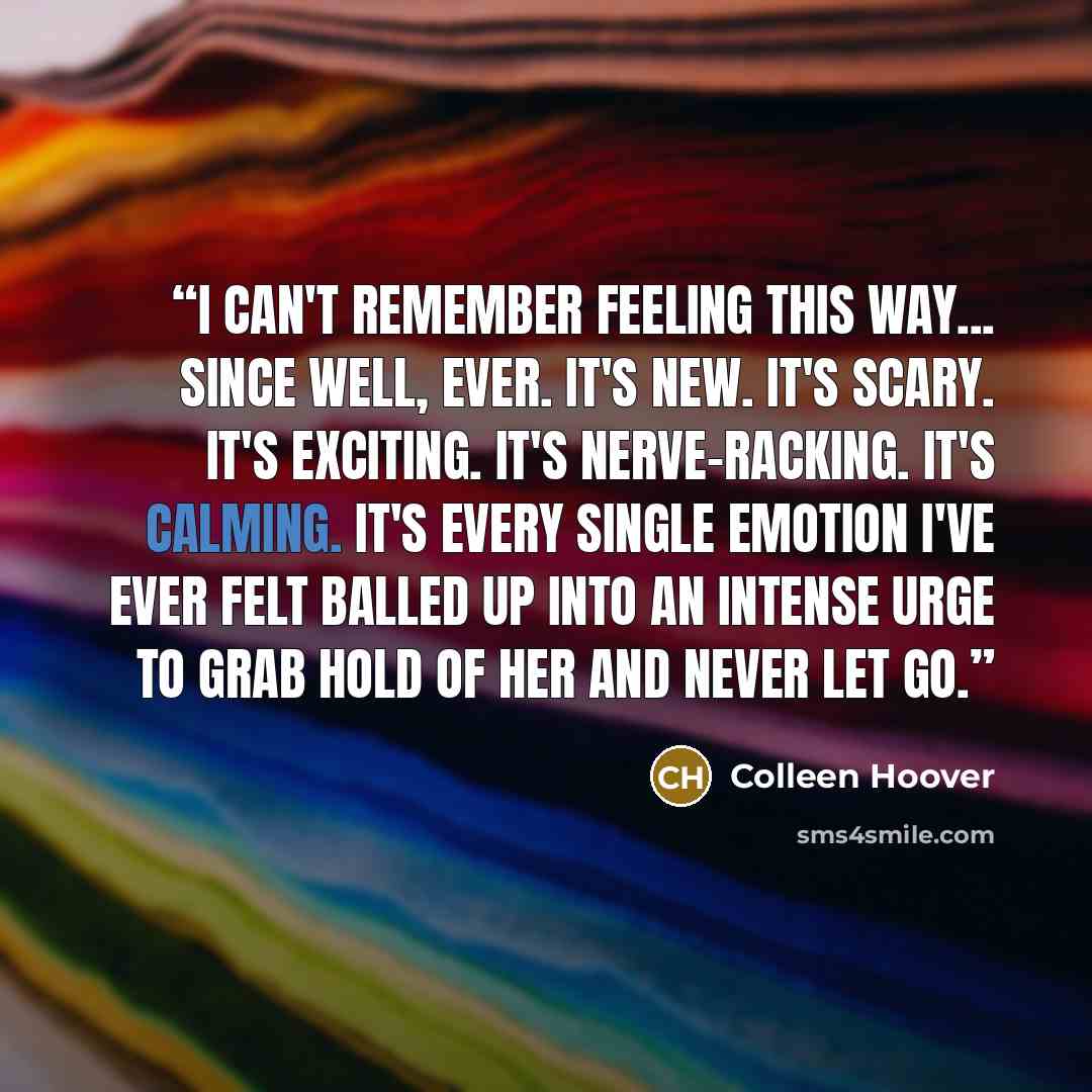 “I can't remember feeling this way... since well, ever. It's new. It's scary. It's exciting. It's nerve-racking. It's calming. It's every single emotion I've ever felt balled up into an intense urge to grab hold of her and never let go.” quote by Colleen Hoover