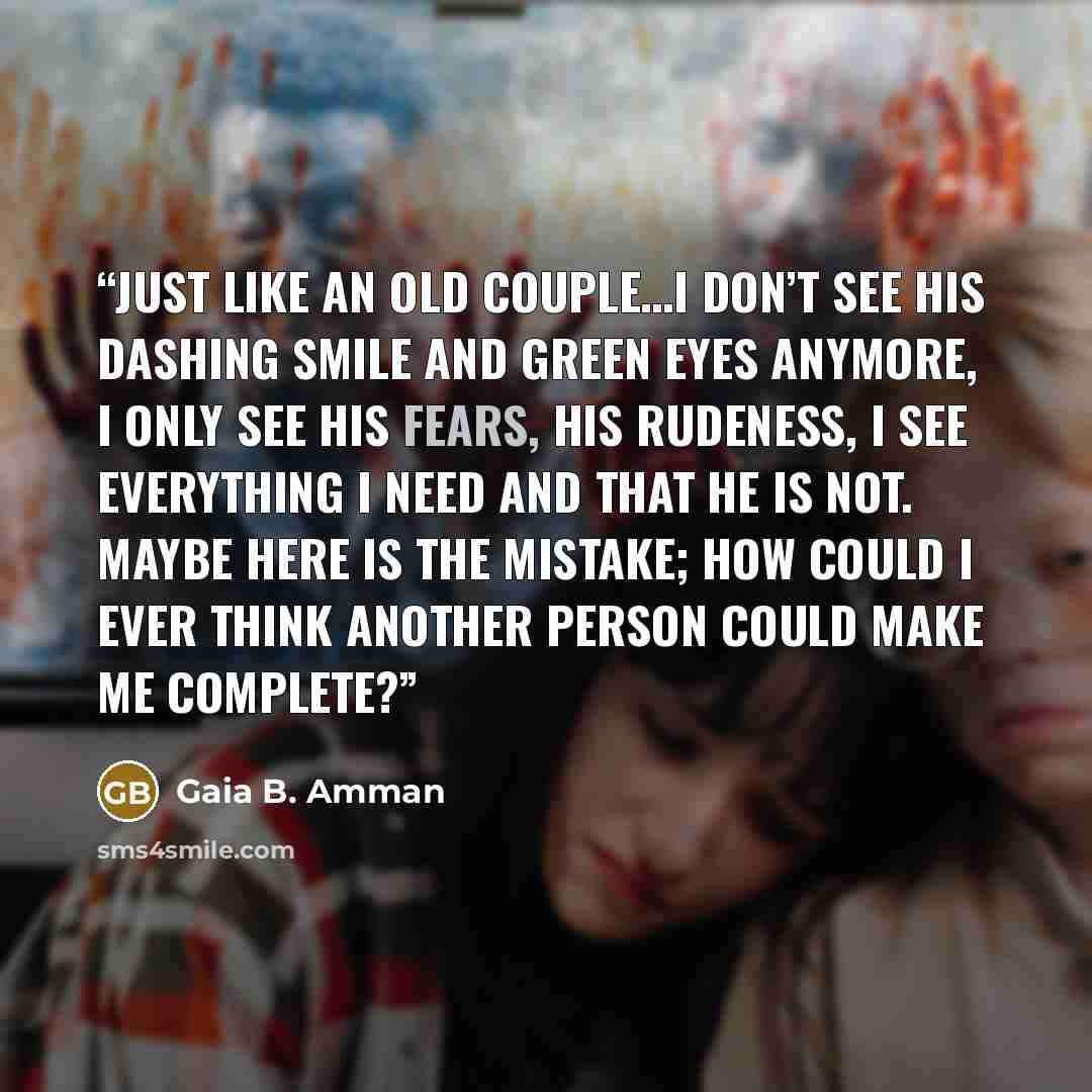“Just like an old couple…I don’t see his dashing smile and green eyes anymore, I only see his fears, his rudeness, I see everything I need and that he is not. Maybe here is the mistake; how could I ever think another person could make ME complete?” quote by Gaia B. Amman