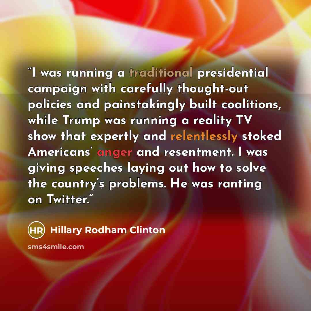 “I was running a traditional presidential campaign with carefully thought-out policies and painstakingly built coalitions, while Trump was running a reality TV show that expertly and relentlessly stoked Americans’ anger and resentment. I was giving speeches laying out how to solve the country’s…” quote by Hillary Rodham Clinton
