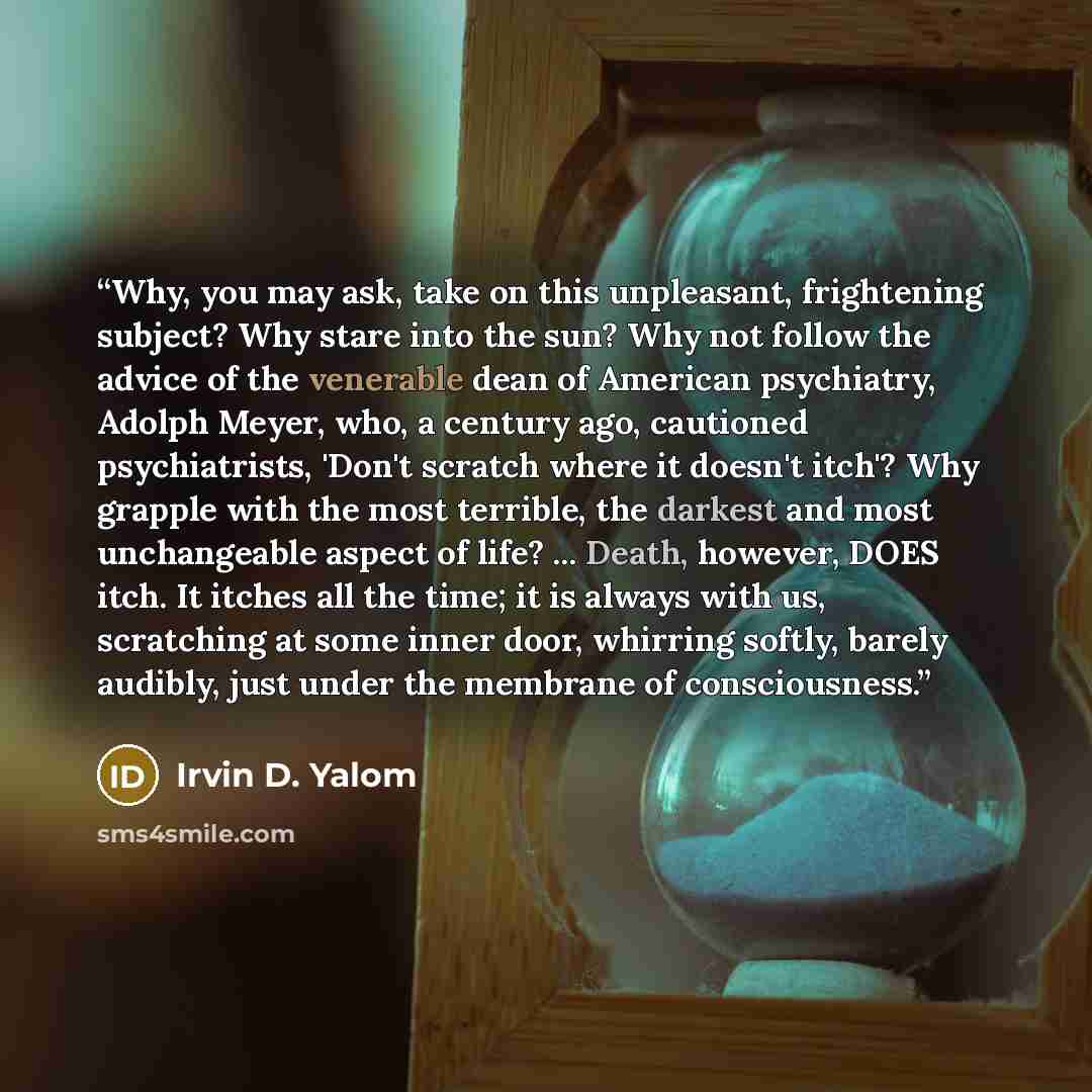 “Why, you may ask, take on this unpleasant, frightening subject? Why stare into the sun? Why not follow the advice of the venerable dean of American psychiatry, Adolph Meyer, who, a century ago, cautioned psychiatrists, 'Don't scratch where it doesn't itch'? Why grapple with the most terrible, the…” quote by Irvin D. Yalom
