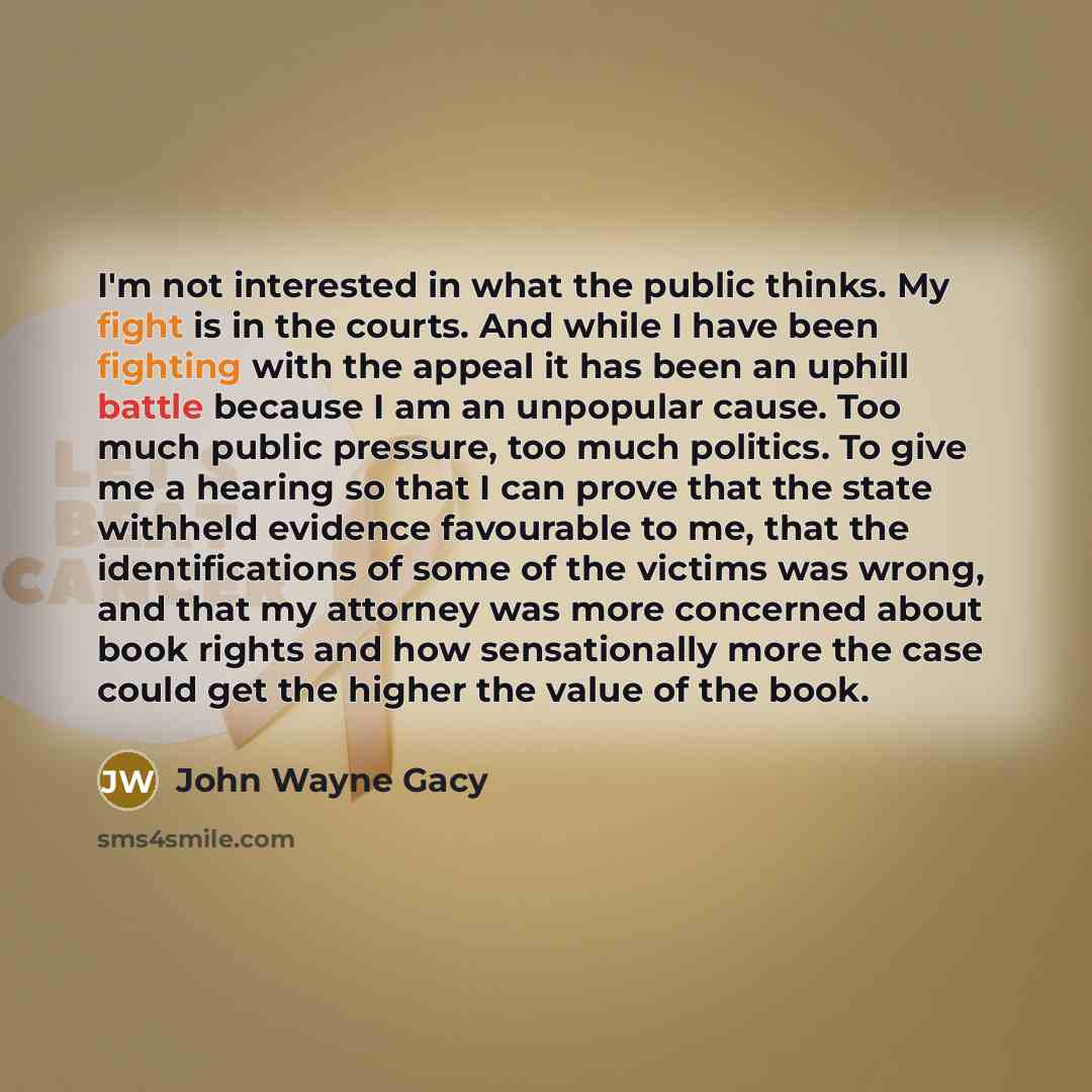“I'm not interested in what the public thinks. My fight is in the courts. And while I have been fighting with the appeal it has been an uphill battle because I am an unpopular cause. Too much public pressure, too much politics. To give me a hearing so that I can prove that the state withheld…” quote by John Wayne Gacy